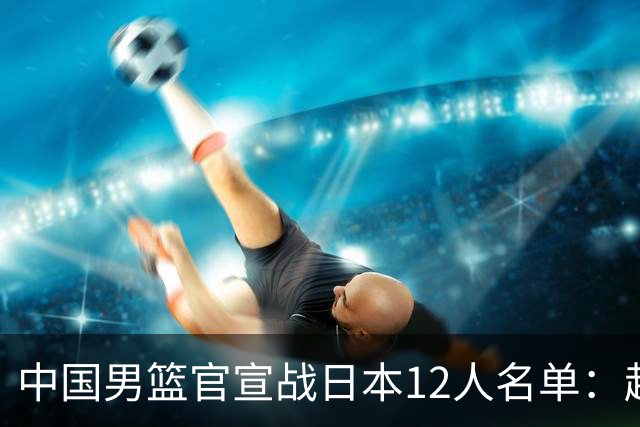 中国男篮官宣战日本12人名单：赵继伟队长 杨瀚森胡金秋组双塔