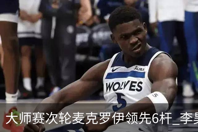大师赛次轮麦克罗伊领先6杆 李昊桐带病轰4连鸟T7