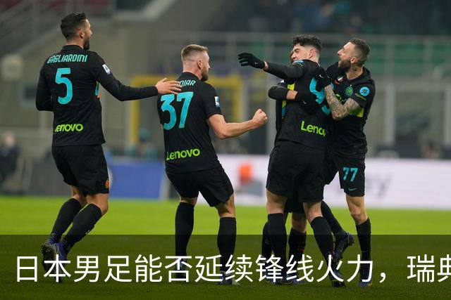日本男足能否延续锋线火力，瑞典队有何应对？