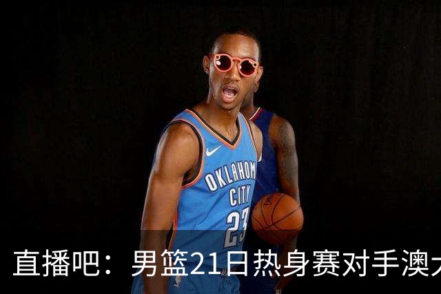 直播吧：男篮21日热身赛对手澳大利亚阵容多是年轻人 超新星在列