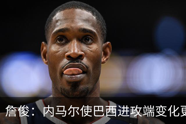 詹俊：内马尔使巴西进攻端变化更多 巴西进攻端是无解一般的存在
