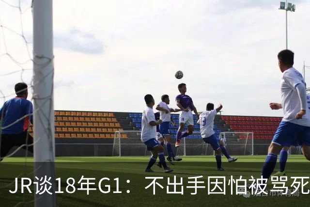 JR谈18年G1：不出手因怕被骂死 老詹拿钱多该他投 他到现在还生气